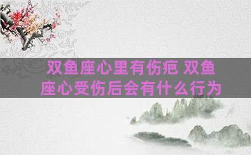 双鱼座心里有伤疤 双鱼座心受伤后会有什么行为